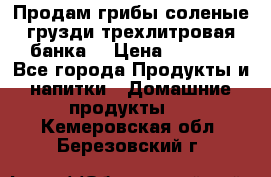 Продам грибы соленые грузди трехлитровая банка  › Цена ­ 1 300 - Все города Продукты и напитки » Домашние продукты   . Кемеровская обл.,Березовский г.
